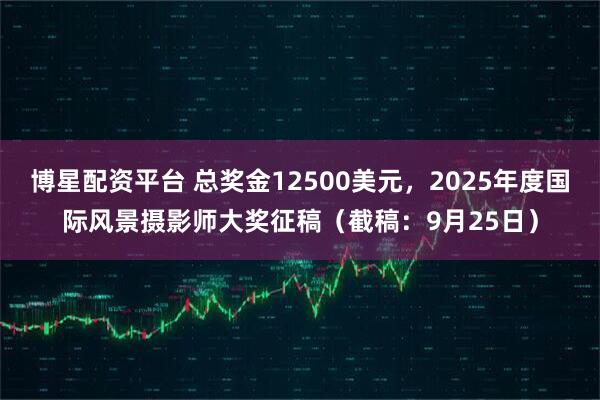 博星配资平台 总奖金12500美元，2025年度国际风景摄影师大奖征稿（截稿：9月25日）