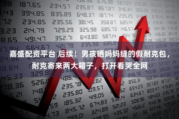嘉盛配资平台 后续！男孩晒妈妈缝的假耐克包，耐克寄来两大箱子，打开看哭全网