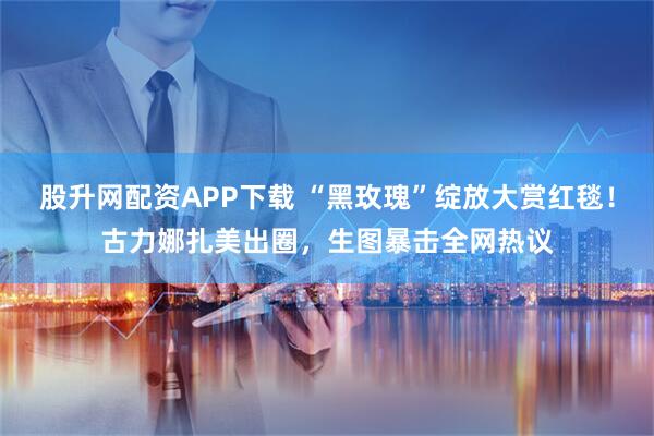 股升网配资APP下载 “黑玫瑰”绽放大赏红毯！古力娜扎美出圈，生图暴击全网热议