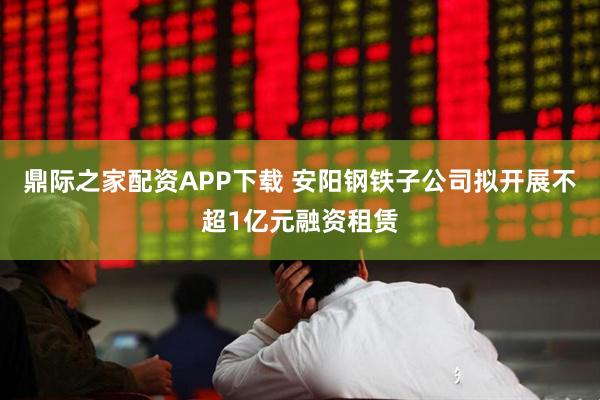 鼎际之家配资APP下载 安阳钢铁子公司拟开展不超1亿元融资租赁