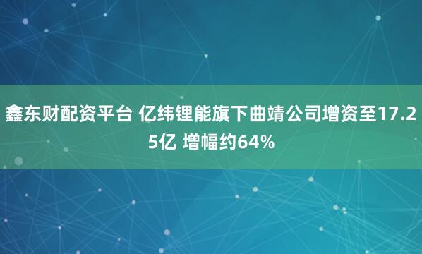 鑫东财配资平台 亿纬锂能旗下曲靖公司增资至17.25亿 增幅约64%