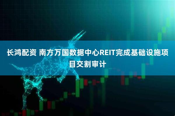 长鸿配资 南方万国数据中心REIT完成基础设施项目交割审计