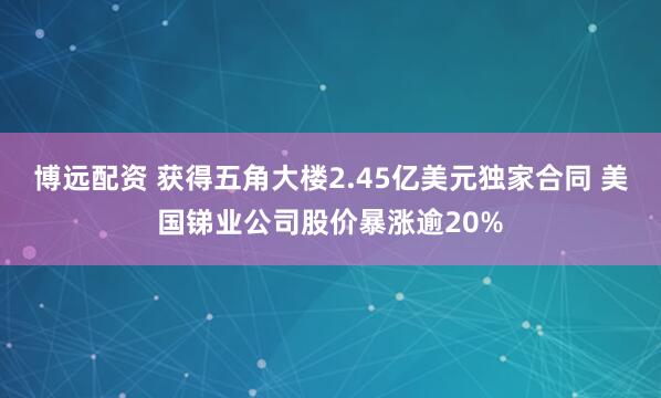 博远配资 获得五角大楼2.45亿美元独家合同 美国锑业公司股价暴涨逾20%