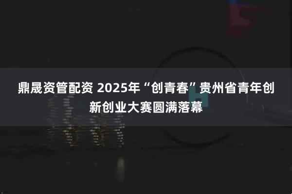 鼎晟资管配资 2025年“创青春”贵州省青年创新创业大赛圆满落幕