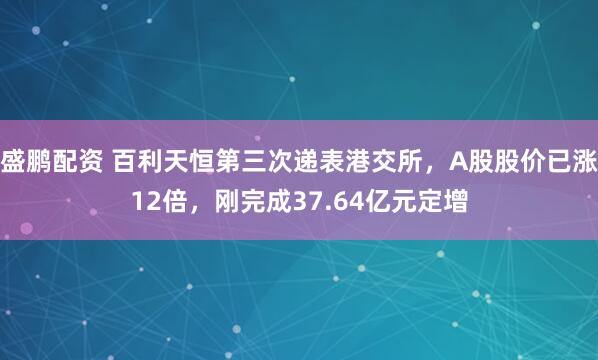 盛鹏配资 百利天恒第三次递表港交所，A股股价已涨12倍，刚完成37.64亿元定增