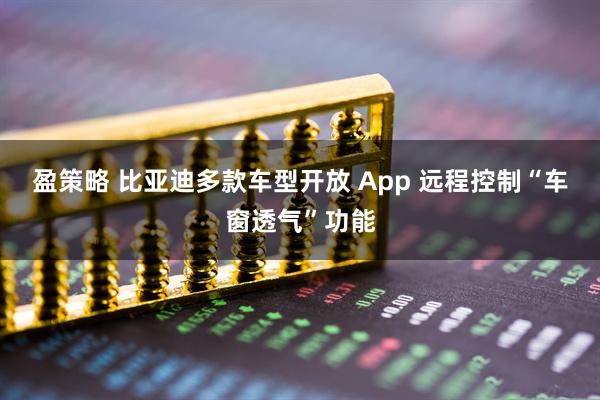 盈策略 比亚迪多款车型开放 App 远程控制“车窗透气”功能