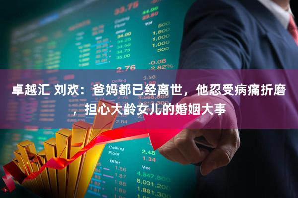 卓越汇 刘欢：爸妈都已经离世，他忍受病痛折磨，担心大龄女儿的婚姻大事