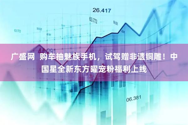 广盛网  购车抽魅族手机，试驾赠非遗铜雕！中国星全新东方曜宠粉福利上线