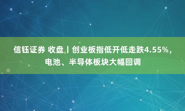 信钰证券 收盘丨创业板指低开低走跌4.55%，电池、半导体板块大幅回调