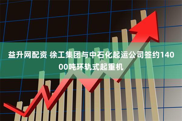益升网配资 徐工集团与中石化起运公司签约14000吨环轨式起重机