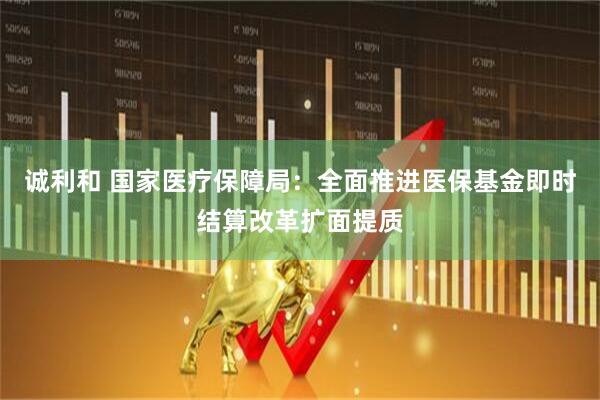 诚利和 国家医疗保障局：全面推进医保基金即时结算改革扩面提质