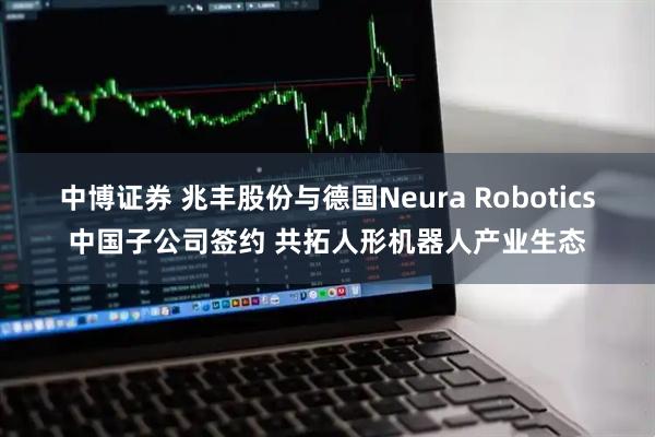 中博证券 兆丰股份与德国Neura Robotics中国子公司签约 共拓人形机器人产业生态