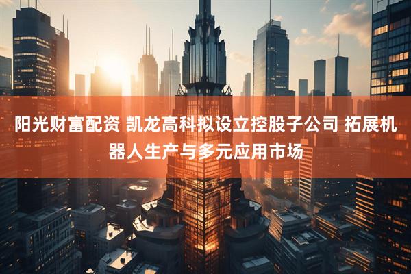 阳光财富配资 凯龙高科拟设立控股子公司 拓展机器人生产与多元应用市场