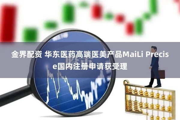 金界配资 华东医药高端医美产品MaiLi Precise国内注册申请获受理