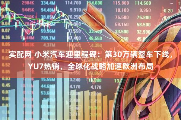 实配网 小米汽车迎里程碑：第30万辆整车下线，YU7热销，全球化战略加速欧洲布局