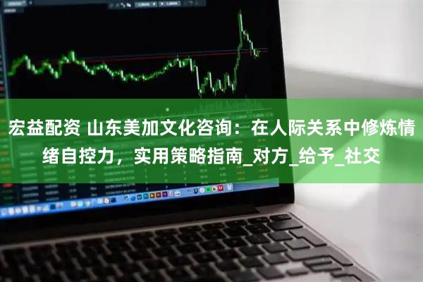 宏益配资 山东美加文化咨询：在人际关系中修炼情绪自控力，实用策略指南_对方_给予_社交