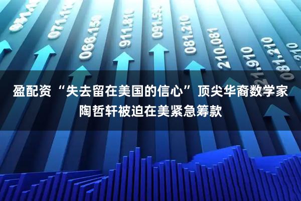 盈配资 “失去留在美国的信心” 顶尖华裔数学家陶哲轩被迫在美紧急筹款